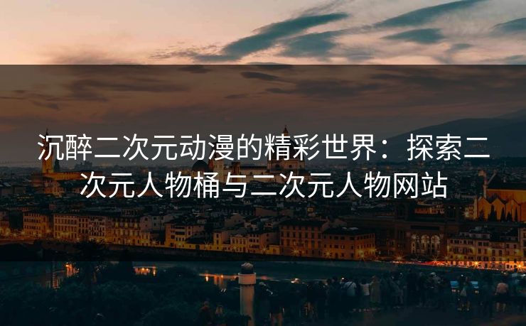 沉醉二次元动漫的精彩世界：探索二次元人物桶与二次元人物网站