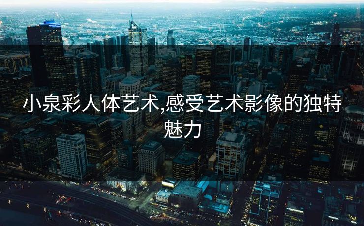 小泉彩人体艺术,感受艺术影像的独特魅力 小泉彩人体艺术,感受艺术影像的独特魅力