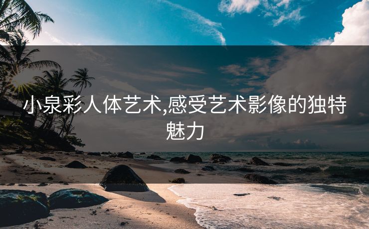 小泉彩人体艺术,感受艺术影像的独特魅力 小泉彩人体艺术,感受艺术影像的独特魅力