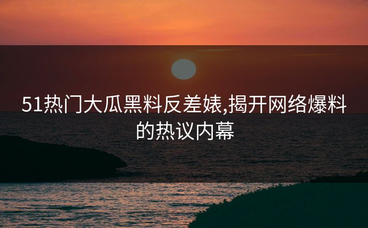 51热门大瓜黑料反差婊,揭开网络爆料的热议内幕