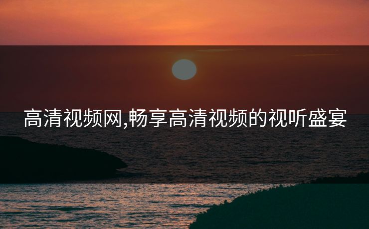 高清视频网,畅享高清视频的视听盛宴 高清视频网,畅享高清视频的视听盛宴