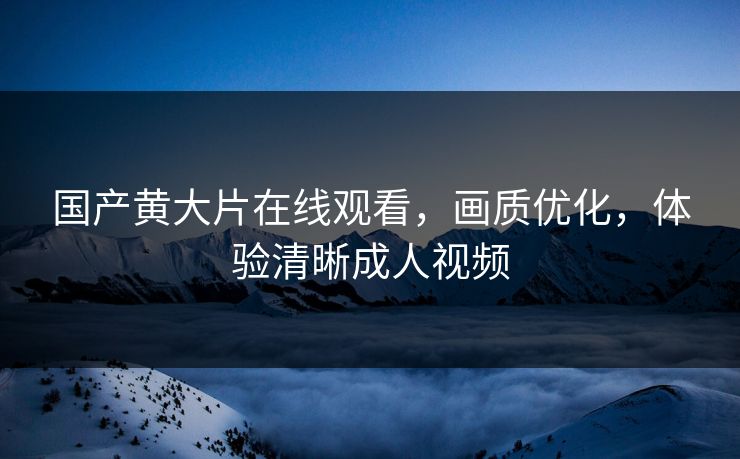 国产黄大片在线观看，画质优化，体验清晰成人视频