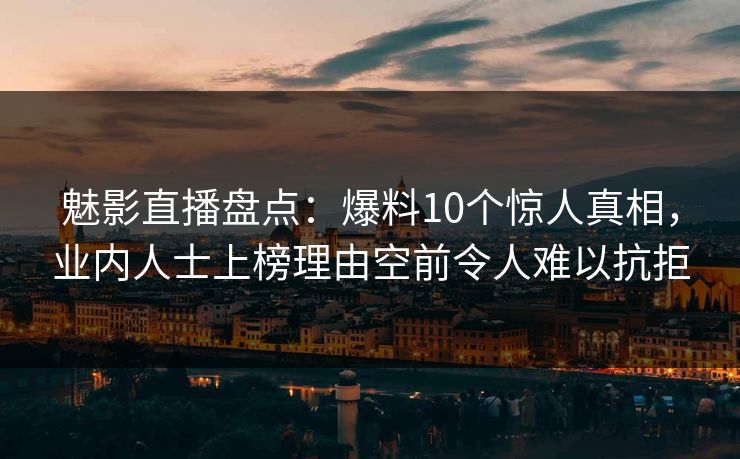 魅影直播盘点：爆料10个惊人真相，业内人士上榜理由空前令人难以抗拒