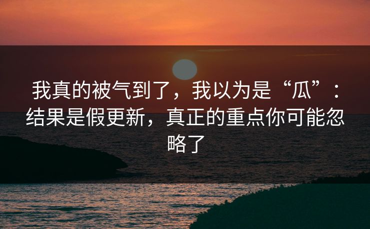我真的被气到了，我以为是“瓜”：结果是假更新，真正的重点你可能忽略了