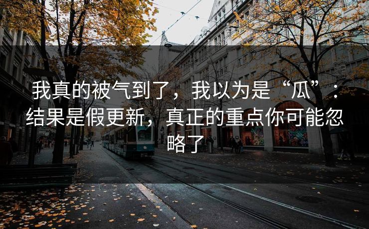 我真的被气到了，我以为是“瓜”：结果是假更新，真正的重点你可能忽略了
