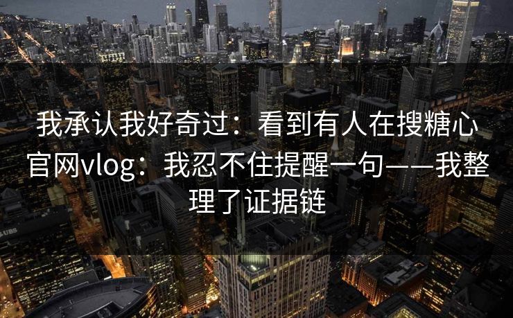 我承认我好奇过：看到有人在搜糖心官网vlog：我忍不住提醒一句——我整理了证据链