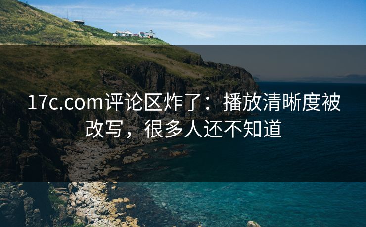 17c.com评论区炸了：播放清晰度被改写，很多人还不知道