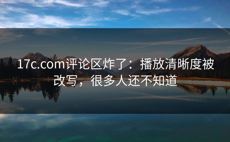 17c.com评论区炸了：播放清晰度被改写，很多人还不知道