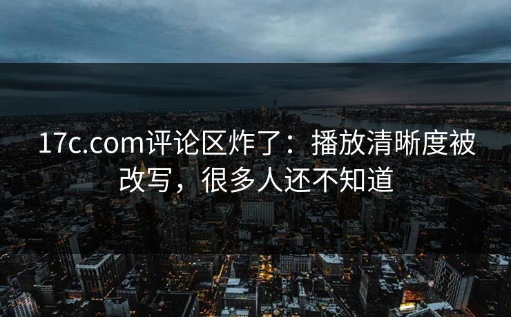 17c.com评论区炸了：播放清晰度被改写，很多人还不知道