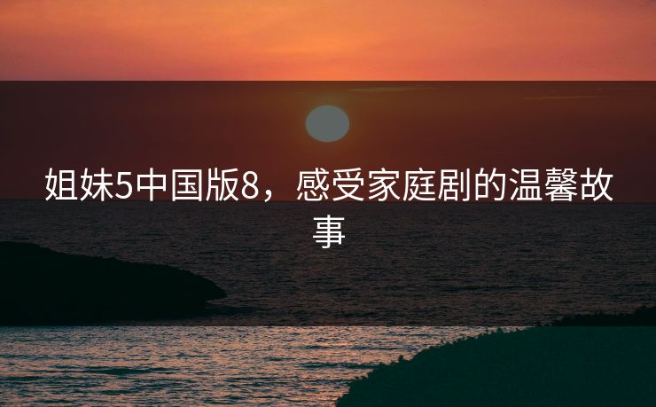 姐妹5中国版8，感受家庭剧的温馨故事