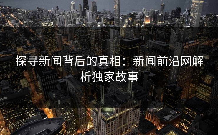 探寻新闻背后的真相：新闻前沿网解析独家故事