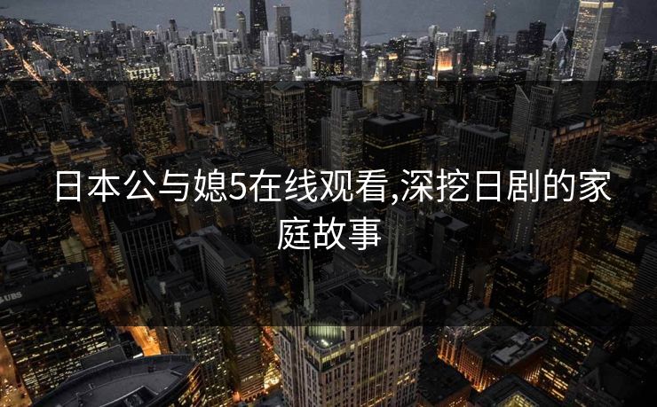 日本公与媳5在线观看,深挖日剧的家庭故事