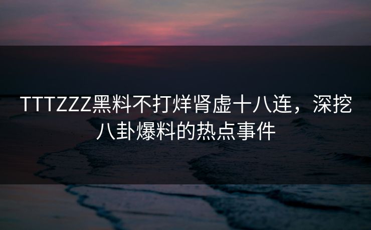 TTTZZZ黑料不打烊肾虚十八连，深挖八卦爆料的热点事件