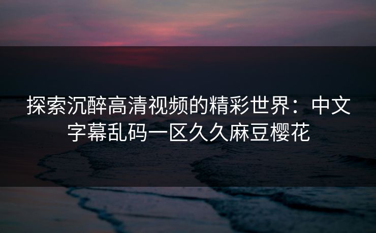 探索沉醉高清视频的精彩世界：中文字幕乱码一区久久麻豆樱花