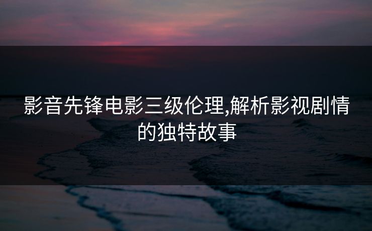 影音先锋电影三级伦理,解析影视剧情的独特故事