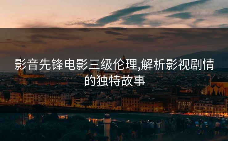 影音先锋电影三级伦理,解析影视剧情的独特故事