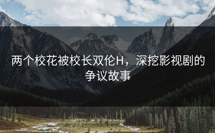 两个校花被校长双伦H,深挖影视剧的争议故事 两个校花被校长双伦H,深挖影视剧的争议故事