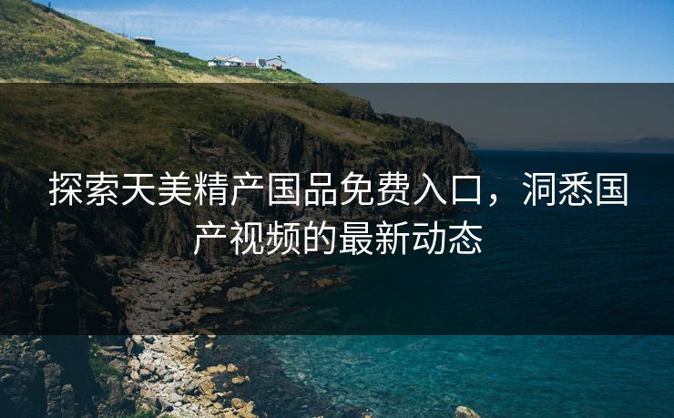 探索天美精产国品免费入口，洞悉国产视频的最新动态