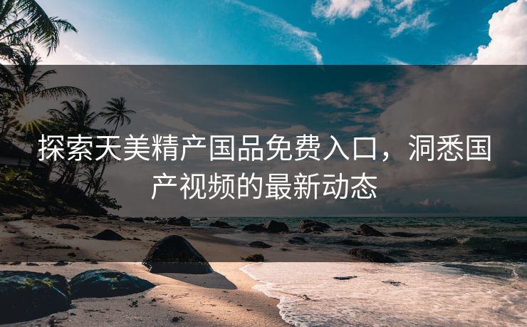 探索天美精产国品免费入口，洞悉国产视频的最新动态