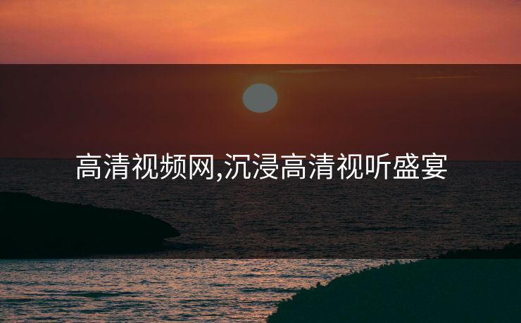 高清视频网,沉浸高清视听盛宴
