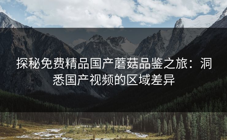 探秘免费精品国产蘑菇品鉴之旅:洞悉国产视频的区域差异 探秘免费精品国产蘑菇品鉴之旅:洞悉国产视频的区域差异