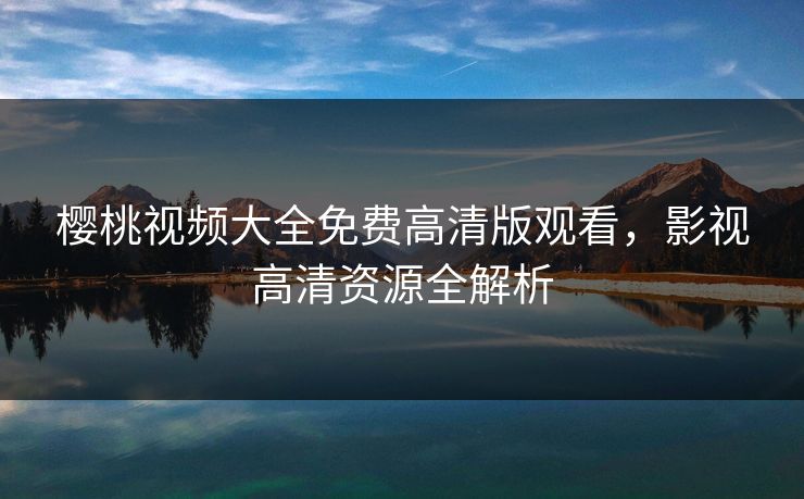 樱桃视频大全免费高清版观看，影视高清资源全解析