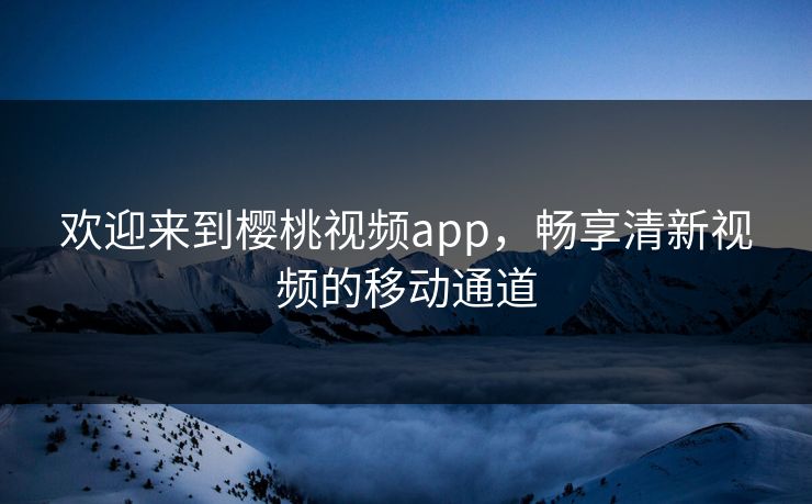 欢迎来到樱桃视频app，畅享清新视频的移动通道