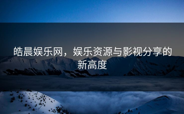皓晨娱乐网，娱乐资源与影视分享的新高度