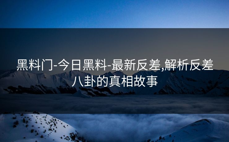 黑料门-今日黑料-最新反差,解析反差八卦的真相故事
