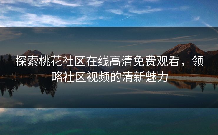 探索桃花社区在线高清免费观看,领略社区视频的清新魅力 探索桃花社区在线高清免费观看,领略社区视频的清新魅力