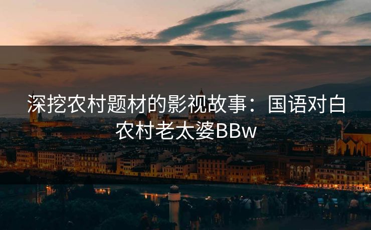 深挖农村题材的影视故事:国语对白农村老太婆BBw 深挖农村题材的影视故事:国语对白农村老太婆BBw