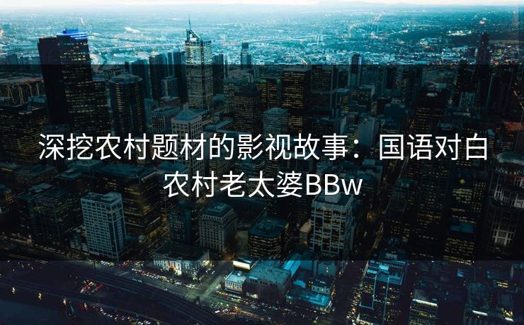 深挖农村题材的影视故事:国语对白农村老太婆BBw 深挖农村题材的影视故事:国语对白农村老太婆BBw