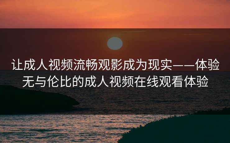 让成人视频流畅观影成为现实——体验无与伦比的成人视频在线观看体验