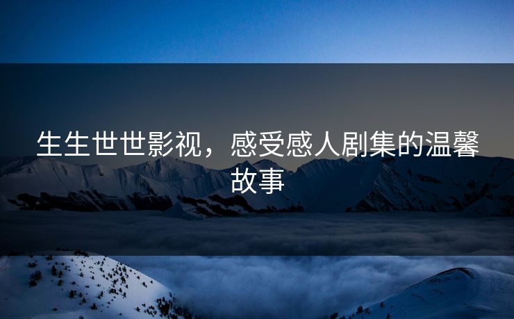 生生世世影视,感受感人剧集的温馨故事 生生世世影视,感受感人剧集的温馨故事