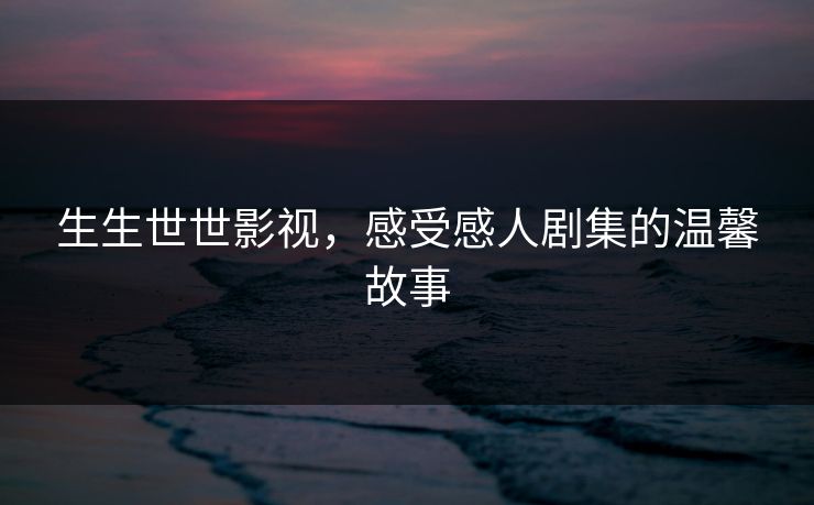 生生世世影视,感受感人剧集的温馨故事 生生世世影视,感受感人剧集的温馨故事