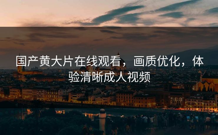 国产黄大片在线观看，画质优化，体验清晰成人视频