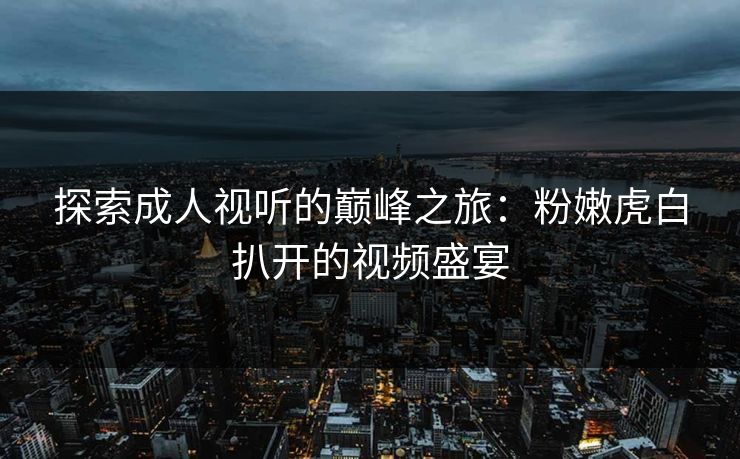 探索成人视听的巅峰之旅：粉嫩虎白扒开的视频盛宴