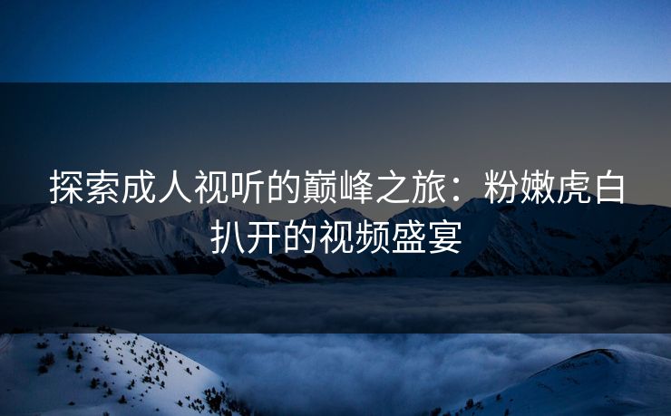 探索成人视听的巅峰之旅：粉嫩虎白扒开的视频盛宴