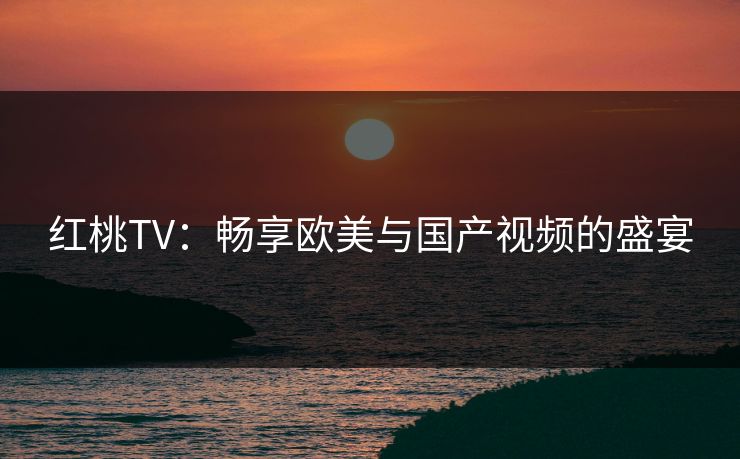 红桃TV：畅享欧美与国产视频的盛宴