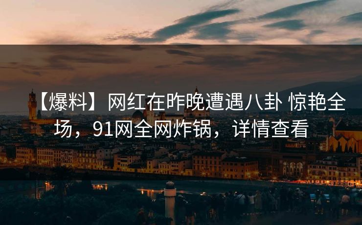 【爆料】网红在昨晚遭遇八卦 惊艳全场，91网全网炸锅，详情查看