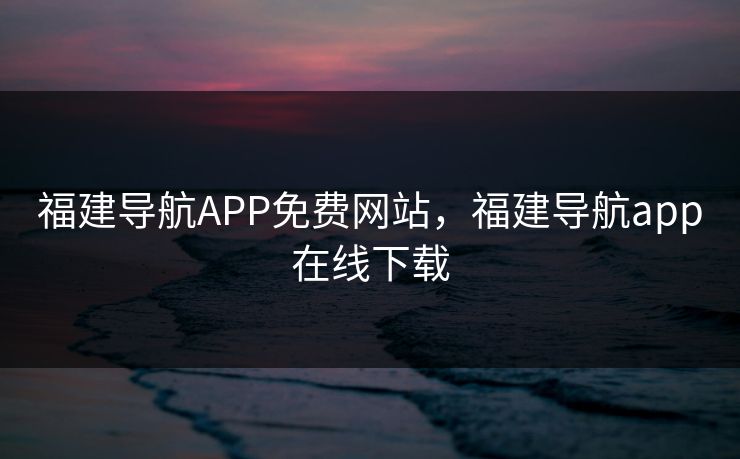 福建导航APP免费网站,福建导航app在线下载 福建导航APP免费网站,福建导航app在线下载