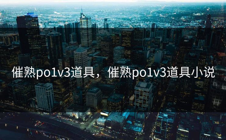 催熟po1v3道具，催熟po1v3道具小说