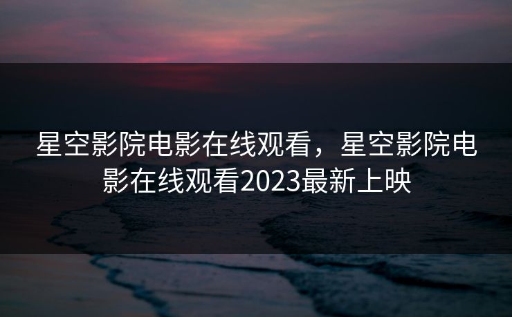 星空影院电影在线观看，星空影院电影在线观看2023最新上映