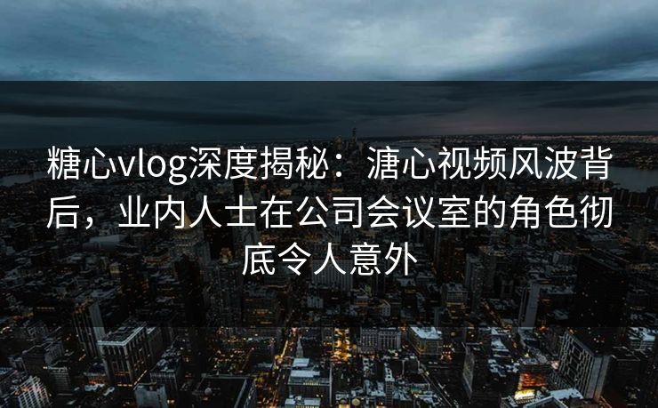 糖心vlog深度揭秘：溏心视频风波背后，业内人士在公司会议室的角色彻底令人意外