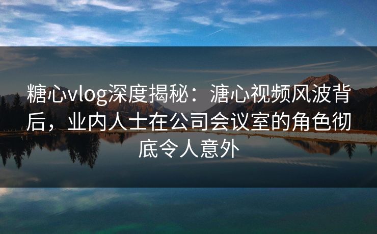 糖心vlog深度揭秘：溏心视频风波背后，业内人士在公司会议室的角色彻底令人意外