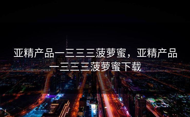 亚精产品一三三三菠萝蜜，亚精产品一三三三菠萝蜜下载