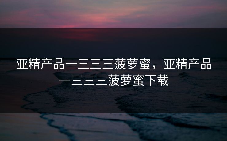 亚精产品一三三三菠萝蜜，亚精产品一三三三菠萝蜜下载