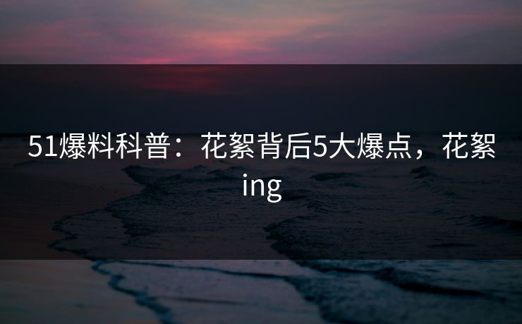 51爆料科普：花絮背后5大爆点，花絮ing
