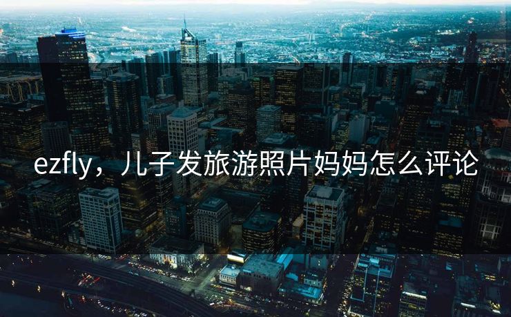 ezfly，儿子发旅游照片妈妈怎么评论