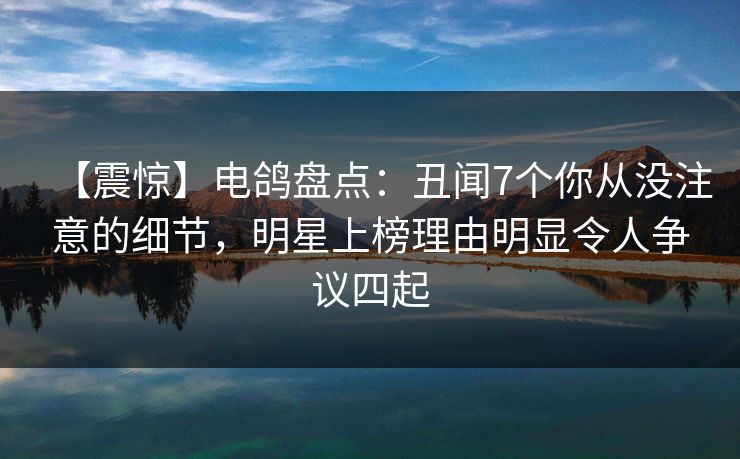 【震惊】电鸽盘点：丑闻7个你从没注意的细节，明星上榜理由明显令人争议四起